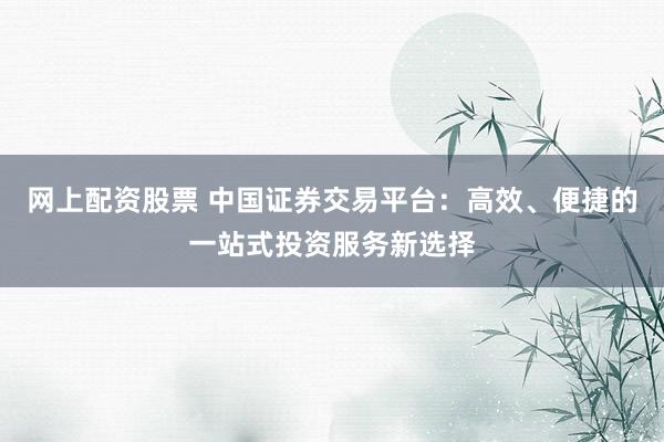 网上配资股票 中国证券交易平台：高效、便捷的一站式投资服务新选择