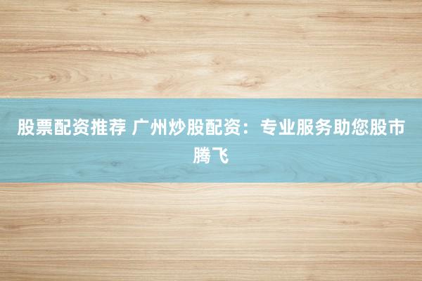 股票配资推荐 广州炒股配资：专业服务助您股市腾飞