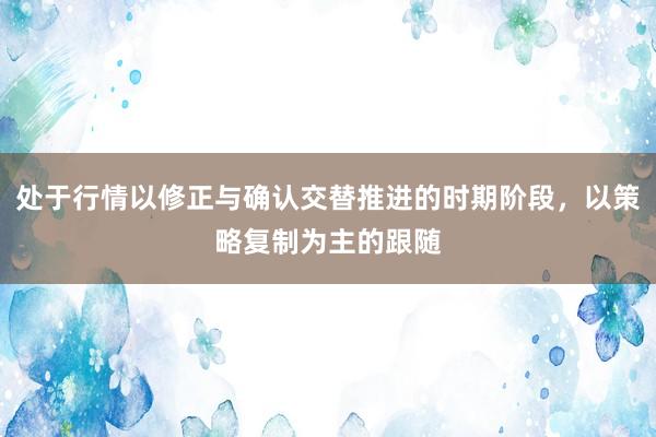 处于行情以修正与确认交替推进的时期阶段，以策略复制为主的跟随