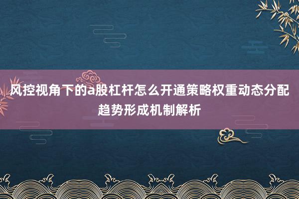 风控视角下的a股杠杆怎么开通策略权重动态分配趋势形成机制解析