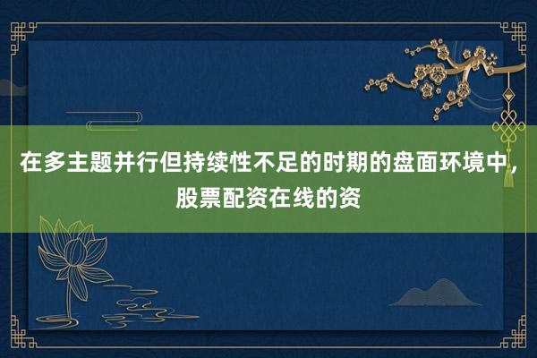 在多主题并行但持续性不足的时期的盘面环境中，股票配资在线的资