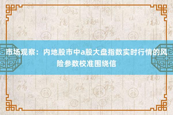 市场观察：内地股市中a股大盘指数实时行情的风险参数校准围绕信
