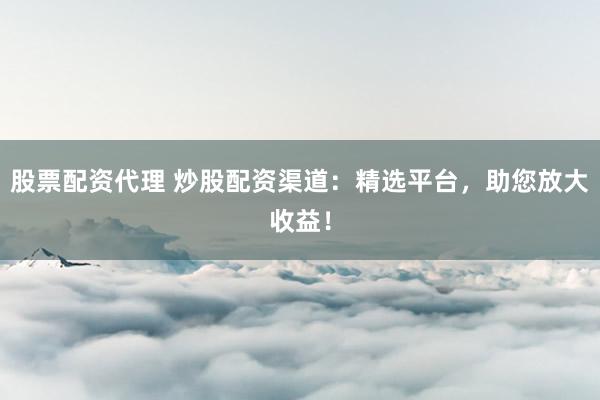 股票配资代理 炒股配资渠道：精选平台，助您放大收益！