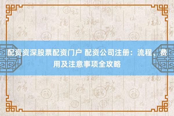 配资资深股票配资门户 配资公司注册：流程、费用及注意事项全攻略