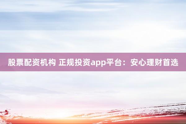 股票配资机构 正规投资app平台：安心理财首选