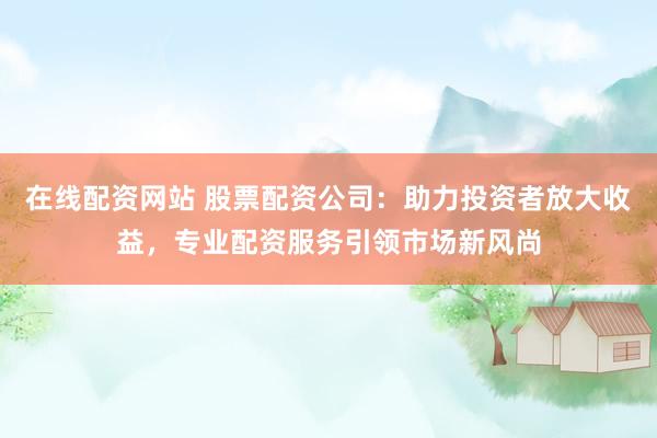 在线配资网站 股票配资公司：助力投资者放大收益，专业配资服务引领市场新风尚
