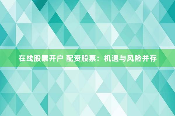 在线股票开户 配资股票：机遇与风险并存