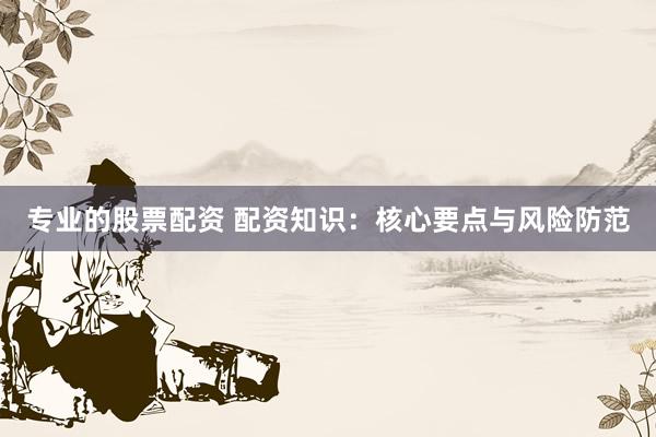 专业的股票配资 配资知识：核心要点与风险防范
