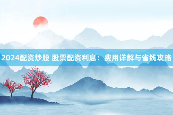 2024配资炒股 股票配资利息：费用详解与省钱攻略