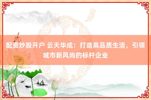 配资炒股开户 云天华成：打造高品质生活，引领城市新风尚的标杆企业