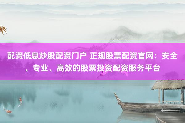 配资低息炒股配资门户 正规股票配资官网：安全、专业、高效的股票投资配资服务平台