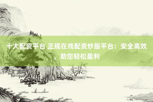 十大配资平台 正规在线配资炒股平台：安全高效，助您轻松盈利