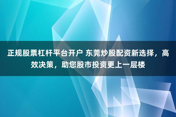 正规股票杠杆平台开户 东莞炒股配资新选择，高效决策，助您股市投资更上一层楼