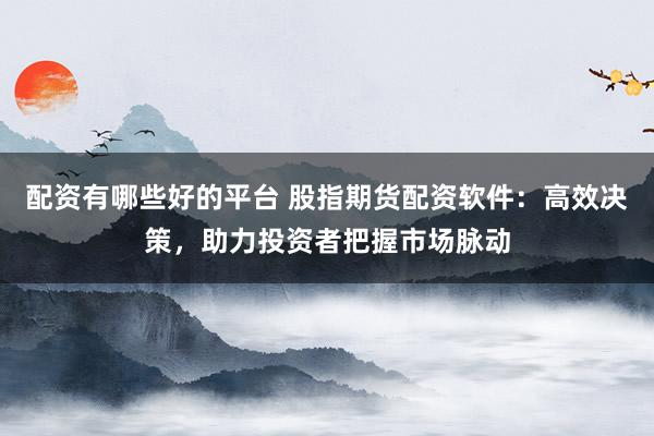 配资有哪些好的平台 股指期货配资软件：高效决策，助力投资者把握市场脉动