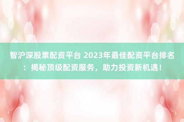 智沪深股票配资平台 2023年最佳配资平台排名：揭秘顶级配资服务，助力投资新机遇！