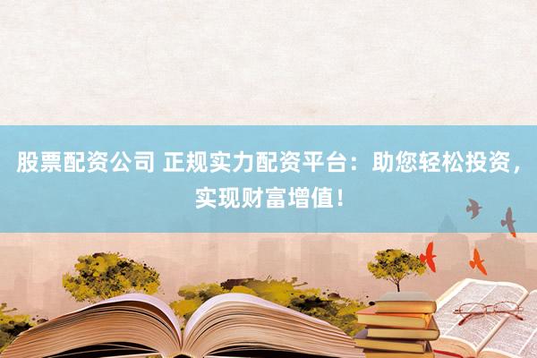 股票配资公司 正规实力配资平台：助您轻松投资，实现财富增值！
