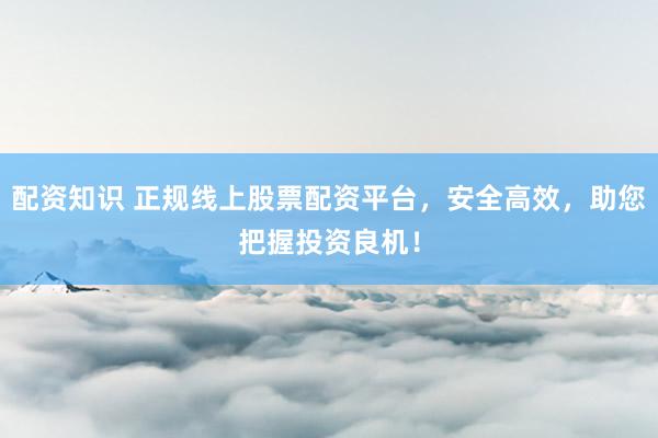 配资知识 正规线上股票配资平台，安全高效，助您把握投资良机！