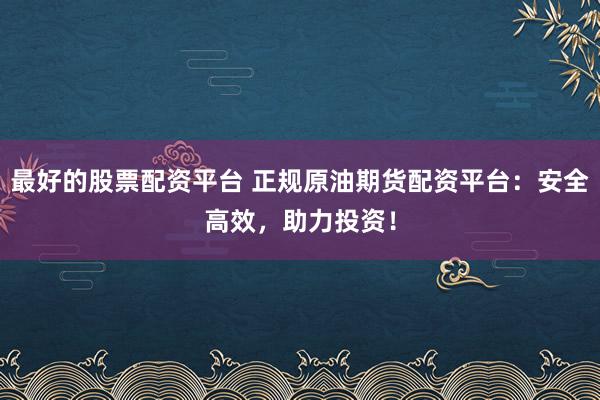 最好的股票配资平台 正规原油期货配资平台：安全高效，助力投资！