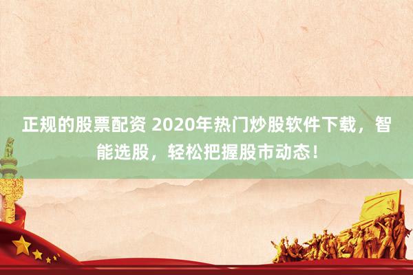 正规的股票配资 2020年热门炒股软件下载，智能选股，轻松把握股市动态！