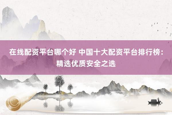 在线配资平台哪个好 中国十大配资平台排行榜：精选优质安全之选