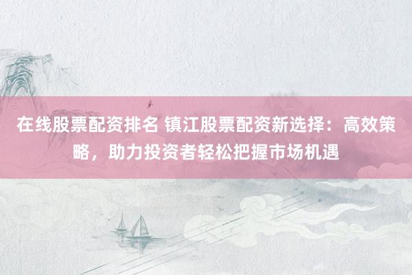 在线股票配资排名 镇江股票配资新选择：高效策略，助力投资者轻松把握市场机遇