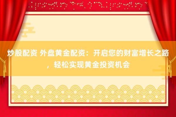 炒股配资 外盘黄金配资：开启您的财富增长之路，轻松实现黄金投资机会