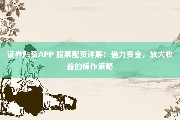证券融资APP 股票配资详解：借力资金，放大收益的操作策略