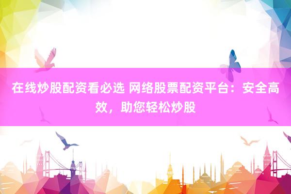 在线炒股配资看必选 网络股票配资平台：安全高效，助您轻松炒股