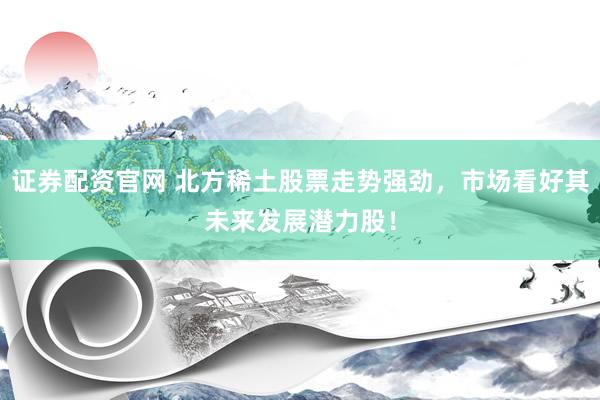 证券配资官网 北方稀土股票走势强劲，市场看好其未来发展潜力股！