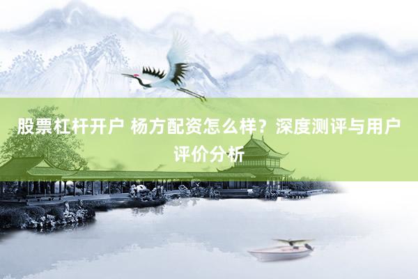 股票杠杆开户 杨方配资怎么样？深度测评与用户评价分析