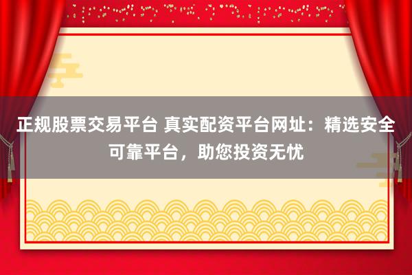 正规股票交易平台 真实配资平台网址：精选安全可靠平台，助您投资无忧