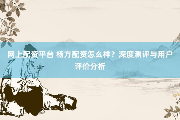 网上配资平台 杨方配资怎么样？深度测评与用户评价分析