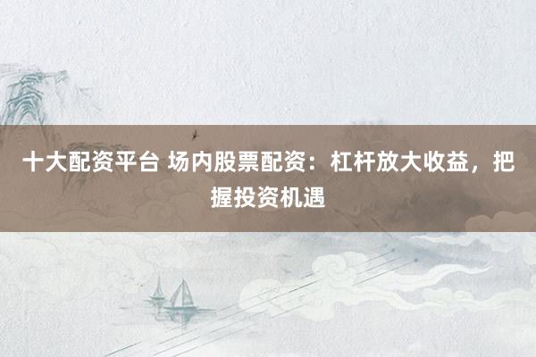 十大配资平台 场内股票配资：杠杆放大收益，把握投资机遇