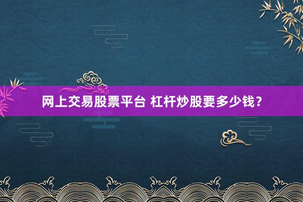 网上交易股票平台 杠杆炒股要多少钱？