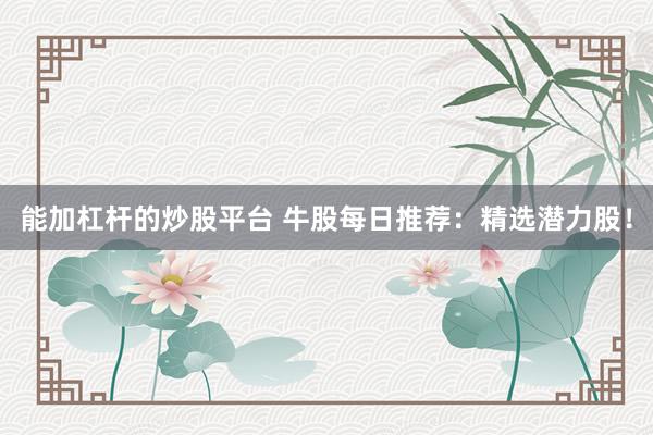 能加杠杆的炒股平台 牛股每日推荐：精选潜力股！