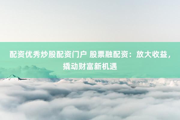 配资优秀炒股配资门户 股票融配资：放大收益，撬动财富新机遇